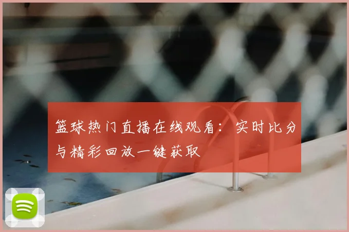 篮球热门直播在线观看：实时比分与精彩回放一键获取