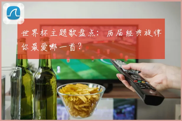 世界杯主题歌盘点：历届经典旋律你最爱哪一首？