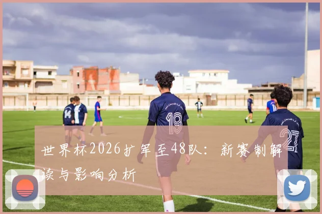世界杯2026扩军至48队：新赛制解读与影响分析