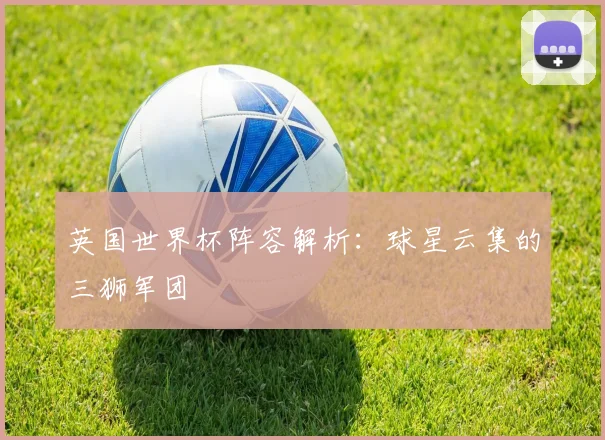 英国世界杯阵容解析：球星云集的三狮军团