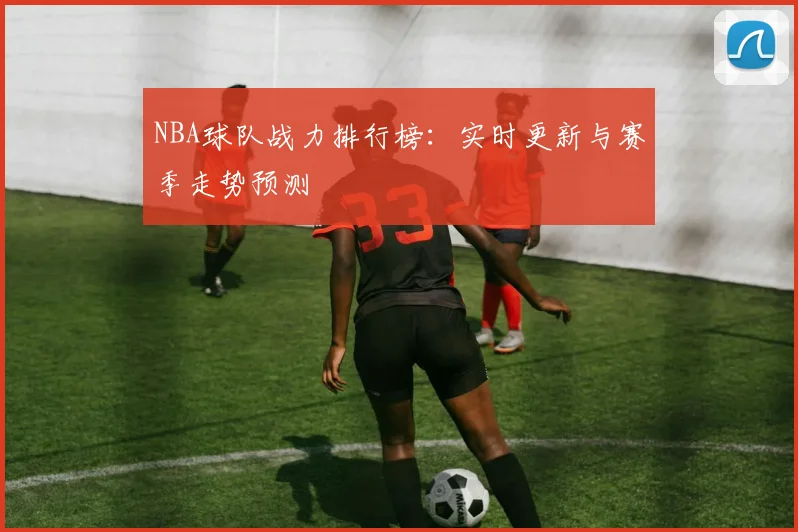 NBA球队战力排行榜：实时更新与赛季走势预测