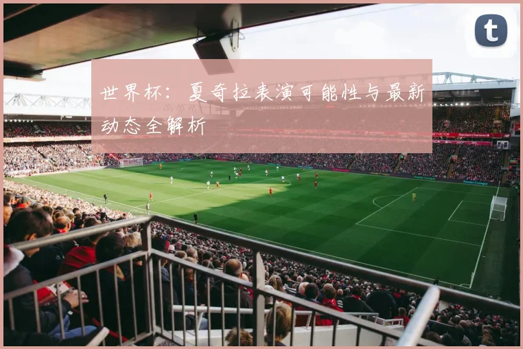 世界杯:夏奇拉表演可能性与最新动态全解析